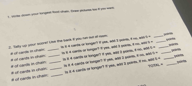 Write down your longest food chain. Draw pictures too if you want: 
points
0= points 
2. Tally up your score! Use the back if you run out of room: Is it 4 cards or longer? If yes, add 2 points, if no, add 0= ___
0=
# of cards in chain: Is it 4 cards or longer? If yes, add 2 points, if no, add points 
# of cards in chain: 
# of cards in chain:_ __Is it 4 cards or longer? If yes, add 2 points, if no, add ___points 
# of cards in chain: _Is it 4 cards or longer? If yes, add 2 points, if no, add
0=
0= points 
TOT AL= points 
# of cards in chain: _Is it 4 cards or longer? If yes, add 2 points, if no, add