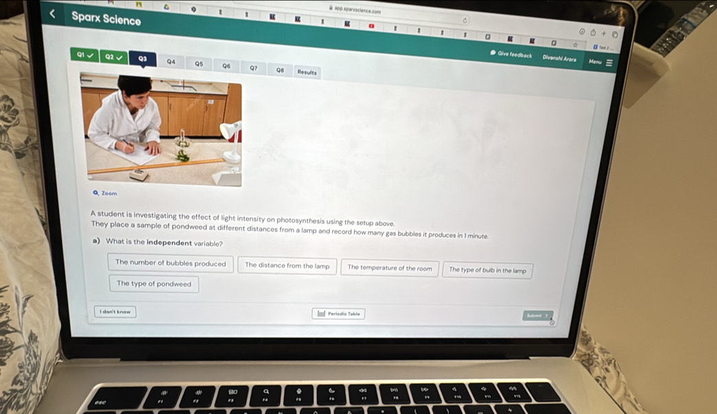 app.sparxsciance.com
^ . z 1
Sparx Science
z
1 1 0 u te ___
● Give feedback Divanshi Arora Man =
91 √ Q2 Q3 QA Q5 Q6 Q7 QB Results
Q Zoom
A student is investigating the effect of light intensity on photosynthesis using the setup above.
They place a sample of pondweed at different distances from a lamp and record how many gas bubbles it produces in 1 minute.
a) What is the independent variable?
The number of bubbles produced The distance from the lamp The temperature of the room The type of bulb in the lamp
The type of pondweed
Im| Periodic Table lémt )
a .
D4 `
.
esc