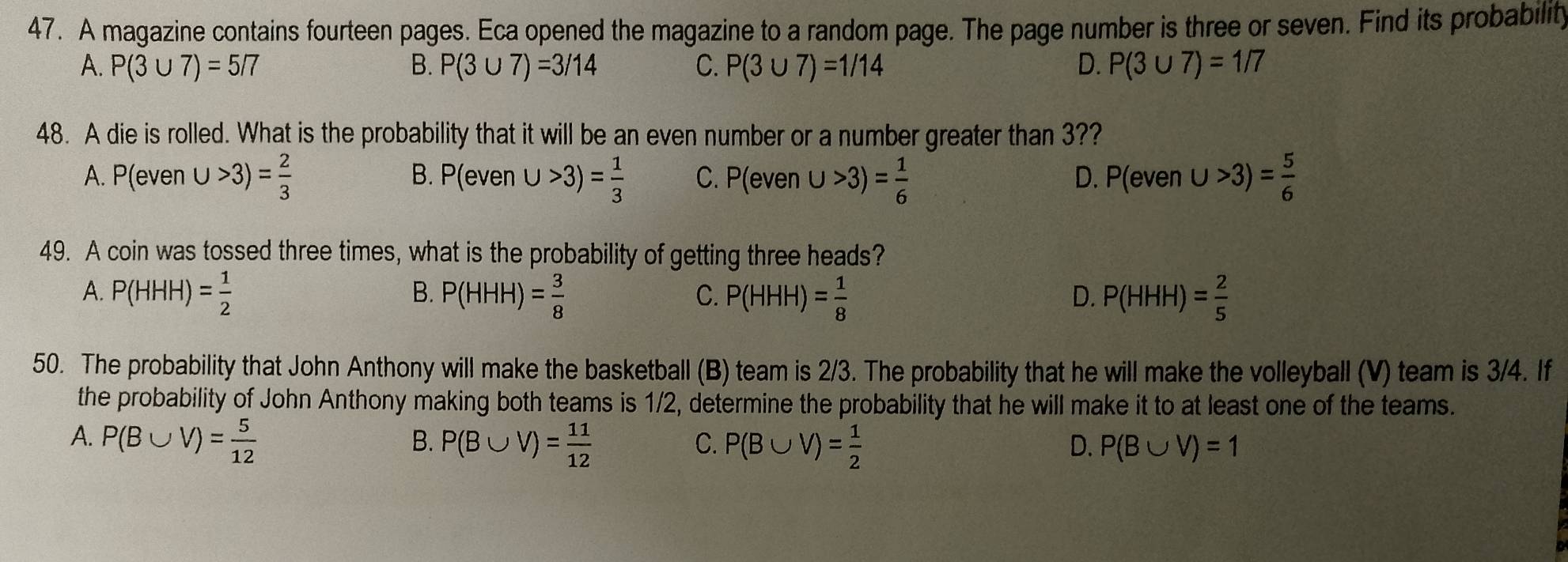 A magazine contains fourteen pages. Eca opened the magazine to a random page. The page number is three or seven. Find its probability
A. P(3∪ 7)=5/7 B. P(3∪ 7)=3/14 C. P(3∪ 7)=1/14 D. P(3∪ 7)=1/7
48. A die is rolled. What is the probability that it will be an even number or a number greater than 3??
A. P(even∪ >3)= 2/3  P(even∪ >3)= 1/3  C. P(even∪ >3)= 1/6  P(even∪ >3)= 5/6 
B.
D.
49. A coin was tossed three times, what is the probability of getting three heads?
A. P(HHH)= 1/2  P(HHH)= 3/8  P(HHH)= 1/8  D. P(HHH)= 2/5 
B.
C.
50. The probability that John Anthony will make the basketball (B) team is 2/3. The probability that he will make the volleyball (V) team is 3/4. If
the probability of John Anthony making both teams is 1/2, determine the probability that he will make it to at least one of the teams.
A. P(B∪ V)= 5/12  B. P(B∪ V)= 11/12  C. P(B∪ V)= 1/2  P(B∪ V)=1
D.