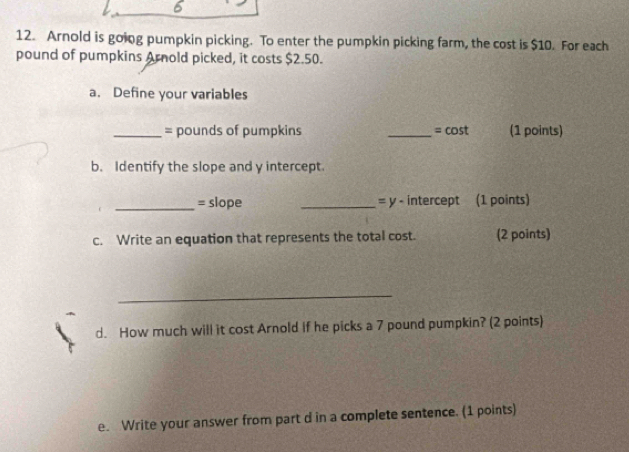 6 
12. Arnold is going pumpkin picking. To enter the pumpkin picking farm, the cost is $10. For each
pound of pumpkins Arnold picked, it costs $2.50. 
a. Define your variables 
_ = pounds of pumpkins _ =cos t (1 points) 
b. Identify the slope and y intercept. 
_= slope _= y - intercept (1 points) 
c. Write an equation that represents the total cost. (2 points) 
_ 
d. How much will it cost Arnold if he picks a 7 pound pumpkin? (2 points) 
e. Write your answer from part d in a complete sentence. (1 points)