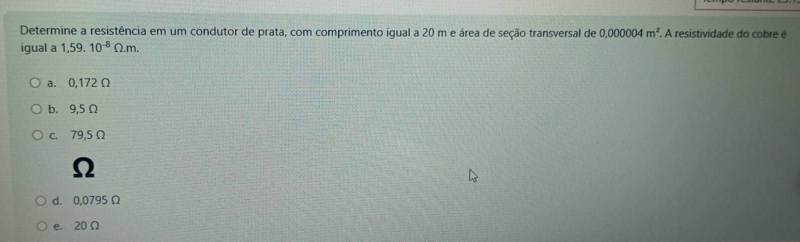 Determine a resistência em um condutor de prata, com comprimento igual a 20 m e área de seção transversal de 0,000004m^2. A resistividade do cobre é
igual a 1,59. 10^(-8)Omega .m.
a. 0,172 Ω
b. 9,5 Ω
c. 79,5 Ω
Ω
d. 0,0795 Ω
e. 20Ω