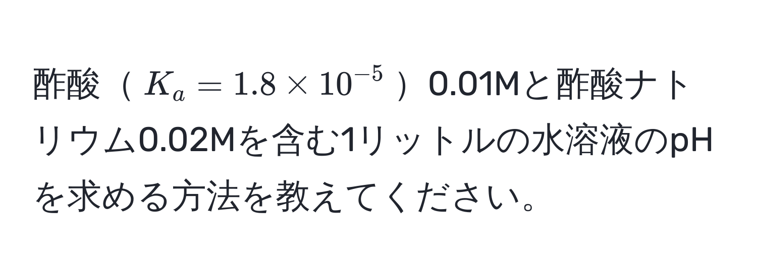 酢酸$K_a=1.8 * 10^(-5)$0.01Mと酢酸ナトリウム0.02Mを含む1リットルの水溶液のpHを求める方法を教えてください。