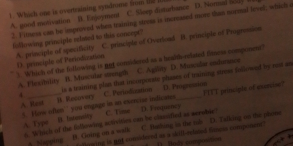 C. Sleep disturbance D. Normal body W
1. Which one is overtraining syndrome from the IU
A. good motivation B. Enjoyment 2. Fitness can be improved when training stress is increased more than normal level; which c
following principle related to this concept?
A. principle of specificity C. principle of Overload B. principle of Progression
D. principle of Periodization
3. Which of the following is not considered as a health-related fitness component?
A. Flexibility B. Muscular strength C. Agility D. Muscular endurance
4 _is a training plan that incorporate phases of training stress followed by rest an
A. Rest B. Recovery C. Periodization D. Progression
S. How often`' you engage in an exercise indicates FITT principle of exercise?
C. Time D. Frequency
A. Type B. Intensity
6. Which of the following activities can be classified as acrobie?
A. Napping B. Going on a walk C. Bathing in the tub D. Talking on the phone
allowing is not considered as a skifl-related fitness component?
D Body composition