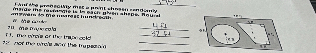 Find the probability that a point chosen randomly 
inside the rectangle is in each given shape. Round 
answers to the nearest hundredth. 
9. the circle 
10. the trapezoid _ 
11. the circle or the trapezoid _ 
_ 
12. not the circle and the trapezoid_