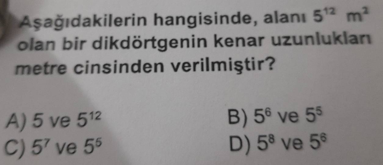 Aşağıdakilerin hangisinde, alanı 5^(12)m^2
olan bir dikdörtgenin kenar uzunluklan
metre cinsinden verilmiştir?
B)
A) 5 ve 5^(12) 5^6 ve 5^5
C) 5^7 ve 5^5 D) 5^8 ve 5^6