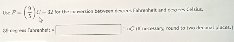 Use F=( 9/5 )C+32 for the conversion between degrees Fahrenheit and degrees Celsius.
39 degrees Fahrenheit =□ circ o C (If necessary, round to two decimal places.)