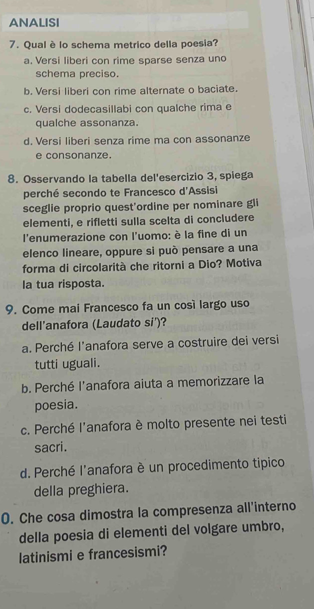 ANALISI
7. Qual è lo schema metrico della poesia?
a. Versi liberi con rime sparse senza uno
schema preciso.
b. Versi liberi con rime alternate o baciate.
c. Versi dodecasillabi con qualche rima e
qualche assonanza.
d. Versi liberi senza rime ma con assonanze
e consonanze.
8. Osservando la tabella del'esercizio 3, spiega
perché secondo te Francesco d'Assisi
sceglie proprio quest'ordine per nominare gli
elementi, e rifletti sulla scelta di concludere
l'enumerazione con l'uomo: è la fine di un
elenco lineare, oppure si può pensare a una
forma di circolarità che ritorni a Dio? Motiva
la tua risposta.
9. Come mai Francesco fa un così largo uso
dell'anafora (Laudato si')?
a. Perché l'anafora serve a costruire dei versi
tutti uguali.
b. Perché l'anafora aiuta a memorizzare la
poesia.
c. Perché l'anafora è molto presente nei testi
sacri.
d. Perché l'anafora è un procedimento tipico
della preghiera.
0. Che cosa dimostra la compresenza all'interno
della poesia di elementi del volgare umbro,
latinismi e francesismi?