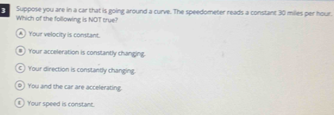 Suppose you are in a car that is going around a curve. The speedometer reads a constant 30 milies per hour.
Which of the folllowing is NOT true?
A Your velocity is constant.
# Your acceleration is constantly changing.
c Your direction is constantly changing.
p) You and the car are accelerating.
E Your speed is constant.