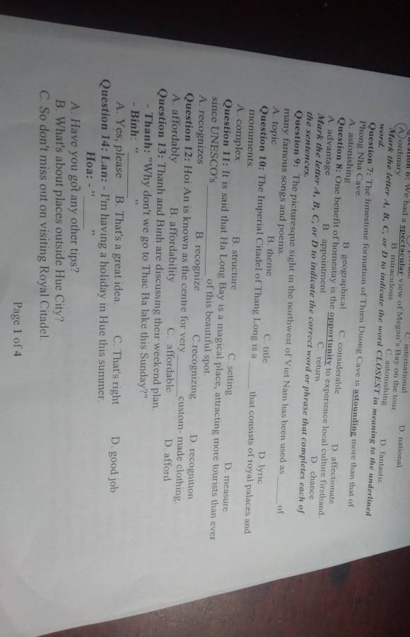 C international D. national
188 8: We had a spectacular view of Megan's Bay on the tour
A)ordinary B. miraculous C. astonishing D. fantastic
word.
Mark the letter A, B, C, or D to indicate the word CLOSEST in meaning to the underlined
Question 7; The limestone formation of Thien Duong Cave is astounding more than that of
Phong Nha Cave.
A. astonishing B. geographical C. considerable D. affectionate
Question 8: One benefit of homestay is the opportunity to experience local culture firsthand
A. advantage B. appointment C. return D. chance
Mark the letter A, B, C, or D to indicate the correct word or phrase that completes each of
the sentences.
Question 9: The picturesque sight in the northwest of Viet Nam has been used as _of
many famous songs and poems.
A. topic B. theme C. title D. lyric
Question 10: The Imperial Citadel of Thang Long is a _that consists of royal palaces and
monuments.
A. complex B. structure C. setting D. measure
Question 11: It is said that Ha Long Bay is a magical place, attracting more tourists than ever
since UNESCO's_ of this beautiful spot.
A. recognizes B. recognize C.recognizing D. recognition
Question 12: Hoi An is known as the centre for very _custom- made clothing.
A. affordably B. affordability C. affordable D. afford
Question 13: Thanh and Binh are discussing their weekend plan.
- Thanh: "Why don't we go to Thac Ba lake this Sunday?"
_
- Binh: “ , ,
A. Yes, please B. That's a great idea C. That's right D. good job
Question 14: Lan: - I'm having a holiday in Hue this summer.
_
Hoa: - “ ,
A. Have you got any other tips?
B. What's about places outside Hue City?
C. So don't miss out on visiting Royal Citadel.
Page 1 of 4
