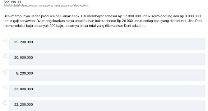 Soal No. 11
Pilihlah Salah Satu jawaban yang paling tepat, pada soal dibawah ini.
Deni mempunyai usaha produksi baju anak-anak. Ozi membayar sebesar Rp 17.000.000 untuk sewa gedung dan Rp 3.000.000
untuk gaji karyawan. Ozi mengeluarkan biaya untuk bahan baku sebesar Rp 26.000 untuk setiap baju yang diproduksi. Jika Deni
memproduksi baju sebanyak 200 baju, besamya biaya total yang dikeluarkan Deni adalah ....
25. 200.000
20. 000.000
8. 200.000
33. 000.000
22. 200.000