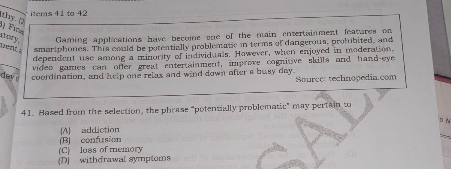 items 41 to 42
hy. (2
) Fina
atory,
Gaming applications have become one of the main entertainment features on
ment a smartphones. This could be potentially problematic in terms of dangerous, prohibited, and
dependent use among a minority of individuals. However, when enjoyed in moderation,
video games can offer great entertainment, improve cognitive skills and hand-eye
dayt coordination, and help one relax and wind down after a busy day.
Source: technopedia.com
41. Based from the selection, the phrase “potentially problematic” may pertain to
o N
(A) addiction
(B) confusion
(C) loss of memory
(D) withdrawal symptoms