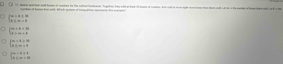 Mario and Kori sold boxes of cookies for the school fundraiser. Together, they sold at least 35 boxes of cookies. Kori sold at most eight more boxes than Mario sold. Let m=t the number of boxes Mario sold. Let k=m
number of boxes Kori sold. Which system of inequalities represents this scenario?
beginarrayl m+k≤ 35 k≤ m+8endarray.
beginarrayl m+k<35 k>m+8endarray.
beginarrayl m+k≥ 35 k≤ m+8endarray.
beginarrayl m+k≥ 8 k≤ m+35endarray.