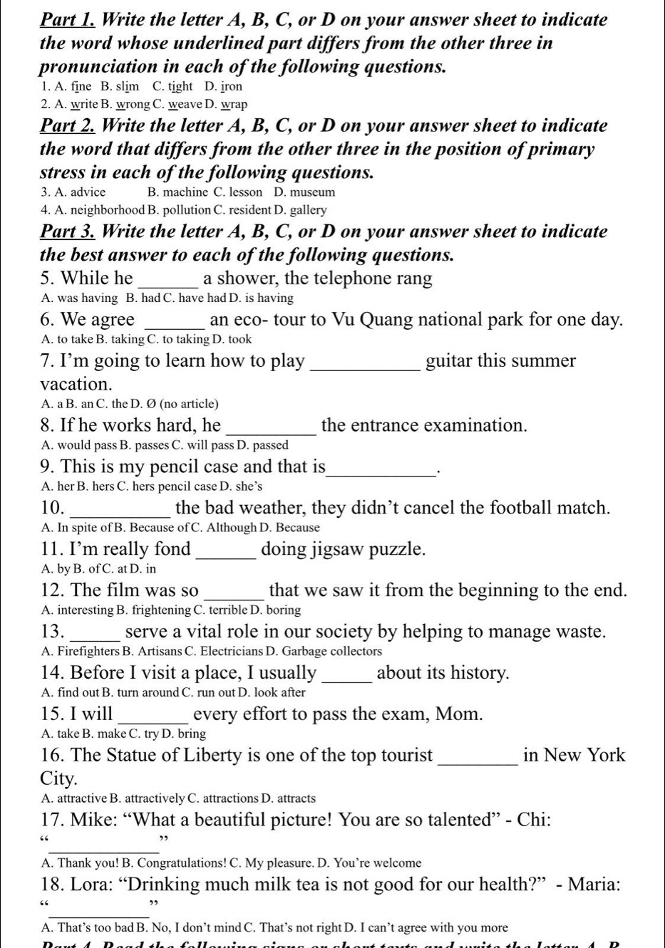 Write the letter A, B, C, or D on your answer sheet to indicate
the word whose underlined part differs from the other three in
pronunciation in each of the following questions.
1. A. fine B. slim C. tight D. jron
2. A. write B. wrong C. weave D. wrap
Part 2. Write the letter A, B, C, or D on your answer sheet to indicate
the word that differs from the other three in the position of primary
stress in each of the following questions.
3. A. advice B. machine C. lesson D. museum
4. A. neighborhood B. pollution C. resident D. gallery
Part 3. Write the letter A, B, C, or D on your answer sheet to indicate
the best answer to each of the following questions.
5. While he _a shower, the telephone rang
A. was having B. had C. have had D. is having
6. We agree _an eco- tour to Vu Quang national park for one day.
A. to take B. taking C. to taking D. took
7. I’m going to learn how to play _guitar this summer
vacation.
A. a B. an C. the D. Ø (no article)
8. If he works hard, he _the entrance examination.
A. would pass B. passes C. will pass D. passed
9. This is my pencil case and that is_
·
A. her B. hers C. hers pencil case D. she’s
_
10. the bad weather, they didn’t cancel the football match.
A. In spite of B. Because of C. Although D. Because
11. I’m really fond _doing jigsaw puzzle.
A. by B. of C. at D. in
12. The film was so _that we saw it from the beginning to the end.
A. interesting B. frightening C. terrible D. boring
13. _serve a vital role in our society by helping to manage waste.
A. Firefighters B. Artisans C. Electricians D. Garbage collectors
14. Before I visit a place, I usually_ about its history.
A. find out B. turn around C. run out D. look after
15. I will _every effort to pass the exam, Mom.
A. take B. make C. try D. bring
16. The Statue of Liberty is one of the top tourist _in New York
City.
A. attractive B. attractively C. attractions D. attracts
17. Mike: “What a beautiful picture! You are so talented” - Chi:
_
“
,
A. Thank you! B. Congratulations! C. My pleasure. D. You’re welcome
18. Lora: “Drinking much milk tea is not good for our health?” - Maria:
“
_
A. That’s too bad B. No, I don’t mind C. That’s not right D. I can’t agree with you more