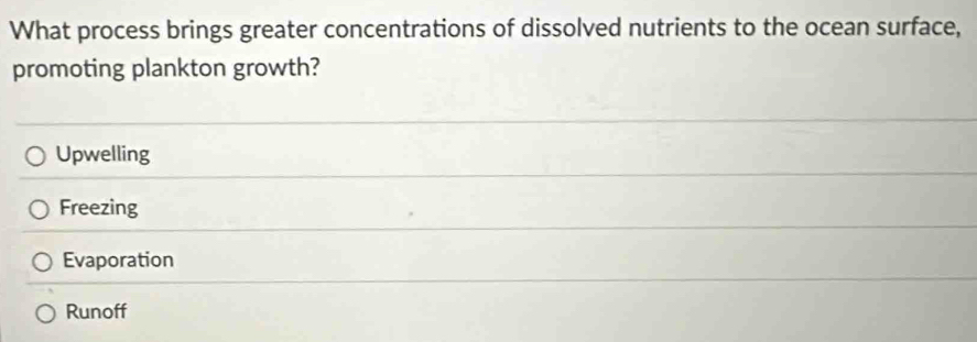 What process brings greater concentrations of dissolved nutrients to the ocean surface,
promoting plankton growth?
Upwelling
Freezing
Evaporation
Runoff