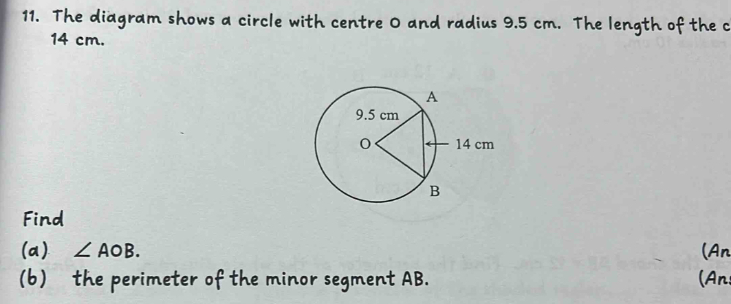 The diagram shows a circle with centre 0 and radius 9.5 cm. The length of the c
14 cm. 
Find 
(a) ∠ AOB. (An 
(b) the perimeter of the minor segment AB. (An