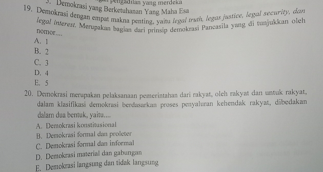 pengadılan yang merdeka
3. Demokrasi yang Berketuhanan Yang Maha Esa
19. Demokrasi dengan empat makna penting, yaitu legal truth, legas justice, legal security, dan
legol interest. Merupakan bagian dari prinsip demokrasi Pancasila yang di tunjukkan oleh
nomor....
A. 1
B. 2
C. 3
D. 4
E. 5
20. Demokrasi merupakan pelaksanaan pemerintahan dari rakyat, oleh rakyat dan untuk rakyat,
dalam klasifikasi demokrasi berdasarkan proses penyaluran kehendak rakyat, dibedakan
dalam dua bentuk, yaitu....
A. Demokrasi konstitusional
B. Demokrasi formal dan proleter
C. Demokrasi formal dan informal
D. Demokrasi material dan gabungan
E. Demokrasi langsung dan tidak langsung