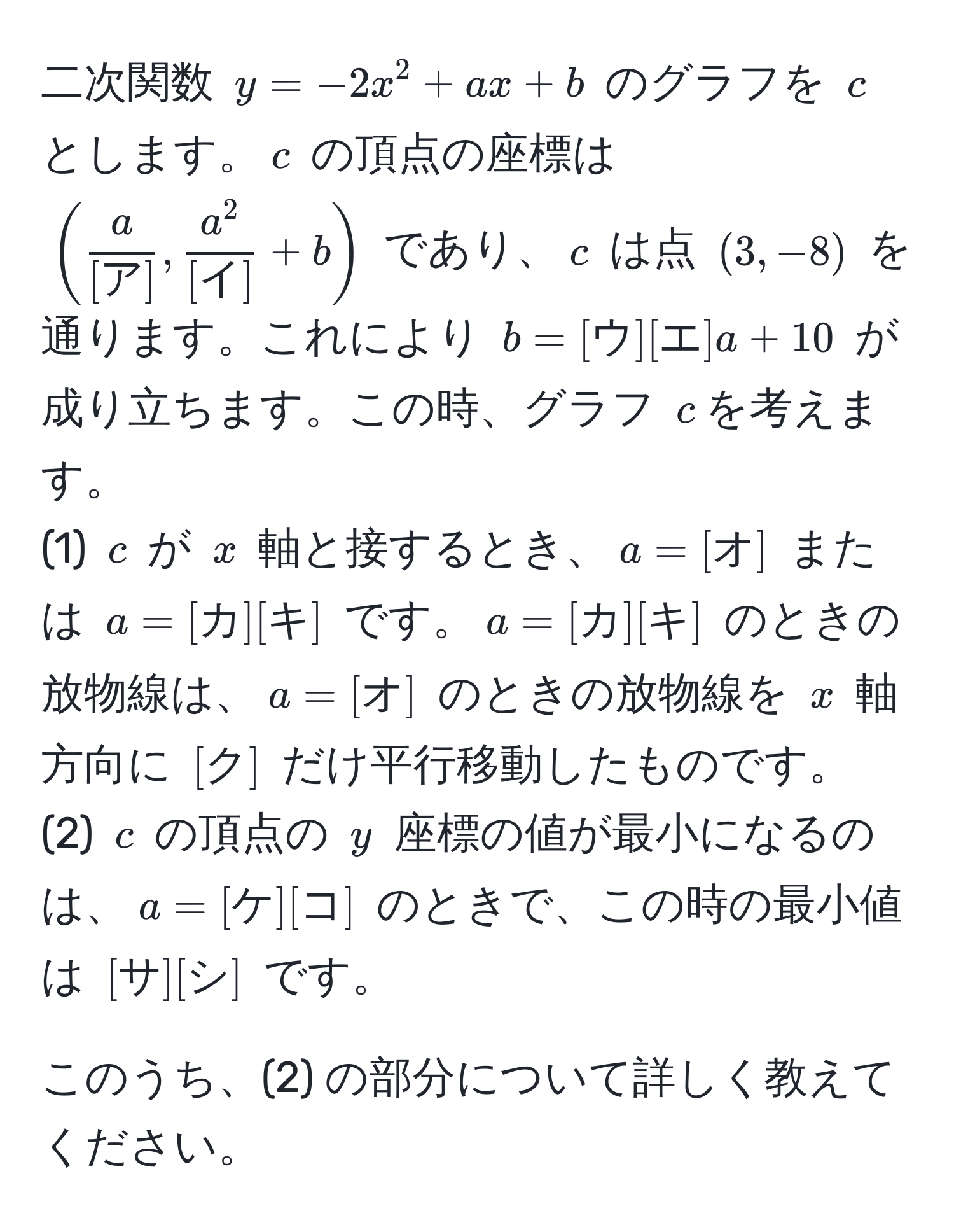 二次関数 $y = -2x^(2 + ax + b$ のグラフを $c$ とします。$c$ の頂点の座標は $( fraca)[ア], fraca^2[イ] + b )$ であり、$c$ は点 $(3, -8)$ を通ります。これにより $b = [ウ][エ]a + 10$ が成り立ちます。この時、グラフ $c$を考えます。  
(1) $c$ が $x$ 軸と接するとき、$a = [オ]$ または $a = [カ][キ]$ です。$a = [カ][キ]$ のときの放物線は、$a = [オ]$ のときの放物線を $x$ 軸方向に $[ク]$ だけ平行移動したものです。  
(2) $c$ の頂点の $y$ 座標の値が最小になるのは、$a = [ケ][コ]$ のときで、この時の最小値は $[サ][シ]$ です。  

このうち、(2) の部分について詳しく教えてください。