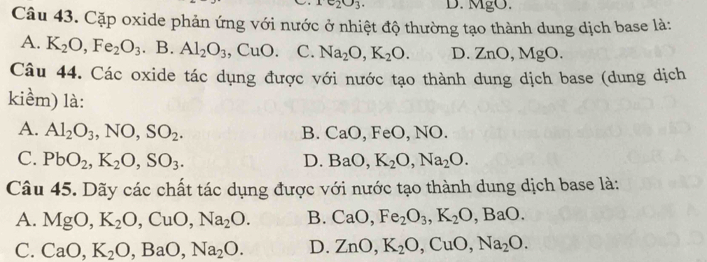 e_2O_3. D. MgO.
Câu 43. Cặp oxide phản ứng với nước ở nhiệt độ thường tạo thành dung dịch base là:
A. K_2O, Fe_2O_3. B. Al_2O_3, CuO. C. Na_2O, K_2O. D. ZnO, MgO. 
Câu 44. Các oxide tác dụng được với nước tạo thành dung dịch base (dung dịch
kiềm) là:
A. Al_2O_3, NO, SO_2. B. CaO, FeO, , NO.
C. PbO_2, K_2O, SO_3. D. BaO, K_2O, Na_2O. 
Câu 45. Dãy các chất tác dụng được với nước tạo thành dung dịch base là:
A. MgO, K_2O, CuO, Na_2O. B. CaO, Fe_2O_3, K_2O, BaO.
C. CaO, K_2O, BaO, Na_2O. D. ZnO, K_2O, CuO, Na_2O.