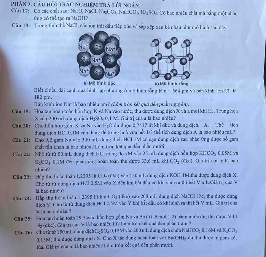 phÀN 2. câU HỏI trÁC ngHIệM trả lời ngán
Câu 17: Có các chất sau: Na_2O,NaCl,Na_2CO_3 NaHCO_3,Na_2SO_4. Có bao nhiêu chất mà bằng một phản
ứng có thể tạo ra NaOH?
Câu 18: Trong tinh thể NaCl, các ion trái dấu tiếp xúc và sắp xếp xen kẽ nhau như mô hình sau đây.
Na^+ CH
Na+
Cl Na† CH
Na^+ CH Na^+
a) Mô hình đặc b) Mô hình rỗng
Biết chiều dài cạnh của hình lập phương ở mô hình rỗng là a=564 pm và bán kính ion Cl- là
182 pm.
Bán kính ion Na* là bao nhiêu pm? (Làm tròn kết quả đến phần nguyên).
Câu 19: Hòa tan hoàn toàn hỗn hợp K và Na vào nước, thu được dung dịch X và a mol khí H_2. Trung hòa
X cần 200 mL dung dịch H_2SO_40,1M I. Giá trị của a là bao nhiêu?
Câu 20: Cho hỗn hợp gồm K và Na vào H_2O dư được 0,7437 lít khí đkc và dung dịch. . A. Thể tích
dung dịch HCl 0,1M cần dùng đề trung hoà vừa hết 1/3 thể tích dung dịch A là bao nhiêu mL?
Câu 21: Cho 9,2 gam Na vào 300 mL dung dịch HCl 1M cô cạn dung dịch sau phản ứng được số gam
chất rắn khan là bao nhiêu? Làm tròn kết quả đến phần mười.
Câu 22: Nhỏ từ từ 50 mL dung dịch HCl nồng do* M I vào 25 mL dung dịch hỗn hợp KHCO₃ 0,05M và
K_2CO_3 0,1M đến phản ứng hoàn toàn thu được 33,6 mL khí CO_2 (đkc). Giá trị của x là bao
nhiêu?
Câu 23: Hấp thụ hoàn toàn 1,2395 lít CO_2 (đkc) vào 150 mL dung dịch KOH 1M,thu được dung dịch X.
Cho từ từ dung dịch HCl 2,5M vào X đến khi bắt đầu có khí sinh ra thì hết V mL.Giá trị của V
là bao nhiêu?
Câu 24: Hấp thụ hoàn toàn 1,2395 lít khí CO_2 (dkc) vào 200 mL dung dịch NaOH 1M, thu được dung
dịch Y. Cho từ từ dung dịch HCl 2,5M vào Y khi bắt đầu có khí sinh ra thì hết V mL. Giá trị của
V là bao nhiêu ?
Câu 25: Hòa tan hoàn toàn 29,7 gam hỗn hợp gồm Na và Ba ( tỉ lệ mol 1:2) bằng nước dư, thu được V lít
H_2 (đkc). Giá trị của V là bao nhiêu lít? Làm tròn kết quả đến phần trăm ?
Câu 26: Cho từ từ 150 mL dung dịch H_2SO_40,12M I vào 200 mL dung dịch chứa NaHCO_30,16M và K_2CO_3
0,15M, thu được dung dịch X. Cho X tác dụng hoàn toàn với Ba(OH)_2 dư,thu được m gam kết
tủa. Giá trị của m là bao nhiêu? Làm tròn kết quả đến phần mười.