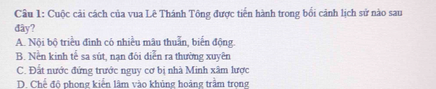 Cầu 1: Cuộc cải cách của vua Lê Thánh Tông được tiến hành trong bối cảnh lịch sử nào sau
đây?
A. Nội bộ triều đình có nhiều mâu thuẫn, biến động.
B. Nền kinh tế sa sút, nạn đói diễn ra thường xuyên
C. Đất nước đứng trước nguy cơ bị nhà Minh xâm lược
D. Chế đô phong kiến lâm vào khủng hoảng trầm trọng