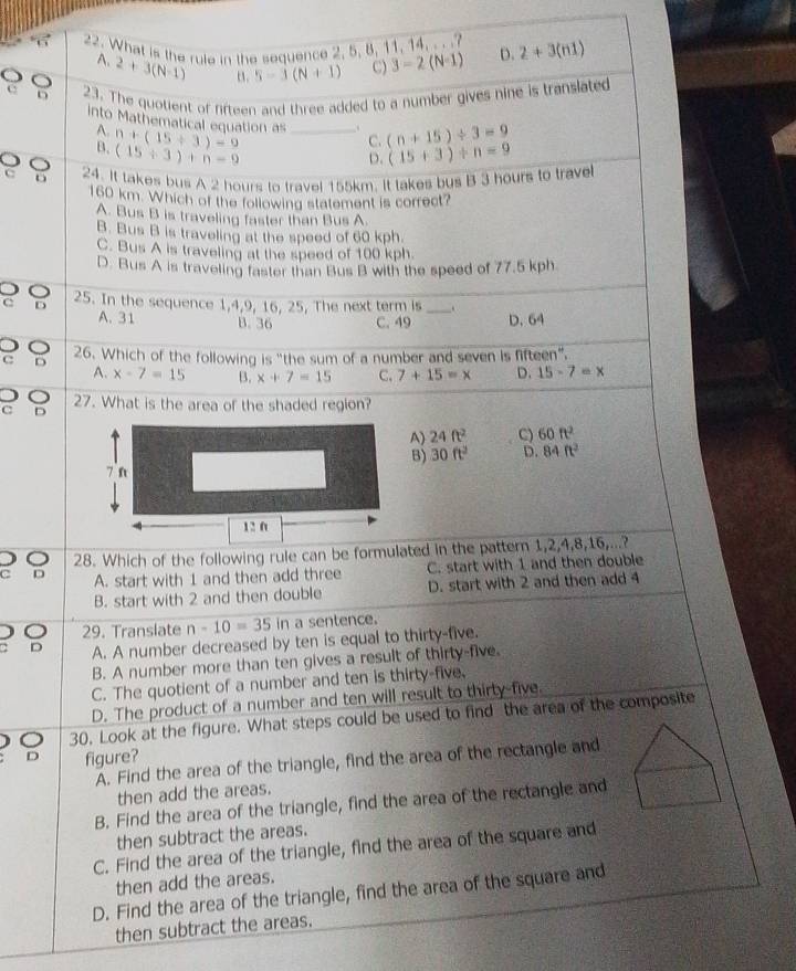 What is the rule in the sequence 2, 5, 8, 11, 14. .. D. 2+3(n1)
A. 2+3(N-1) n. 5-3(N+1) C) 3-2(N-1)
C D 23. The quotient of firteen and three added to a number gives nine is translated
Into Mathematical equation as n+(15+3)=9 _C. (n+15)/ 3=9
A.
B. (15+3)+n-9 (15+3)/ n=9
D.
9 24. It takes bus A 2 hours to travel 155km. It takes bus B 3 hours to trave
160 km. Which of the following statement is correct?
A. Bus B is traveling faster than Bus A.
B. Bus B is traveling at the speed of 60 kph.
C. Bus A is traveling at the speed of 100 kph.
D. Bus A is traveling faster than Bus B with the speed of 77.5 kph
D
C D 25. In the sequence 1,4,9, 16, 25, The next term is_ .
A. 31 B. 36 C. 49 D. 64
c D 26. Which of the following is "the sum of a number and seven is fifteen".
A. x-7=15 B. x+7=15 C, 7+15=x D. 15-7=x
27. What is the area of the shaded region?
C D
A) 24ft^2 C) 60ft^2
B) 30ft^2 D. 84ft^2
o 28. Which of the following rule can be formulated in the pattern 1,2,4,8,16,...?
c D A. start with 1 and then add three C. start with 1 and then double
B. start with 2 and then double D. start with 2 and then add 4
) 。 29. Translate n-10=35 in a sentence.
D A. A number decreased by ten is equal to thirty-five.
B. A number more than ten gives a result of thirty-five.
C. The quotient of a number and ten is thirty-five.
D. The product of a number and ten will result to thirty-five.
30, Look at the figure. What steps could be used to find the area of the composite
figure?
A. Find the area of the triangle, find the area of the rectangle and
then add the areas.
B. Find the area of the triangle, find the area of the rectangle and
then subtract the areas.
C. Find the area of the triangle, find the area of the square and
then add the areas.
D. Find the area of the triangle, find the area of the square and
then subtract the areas.