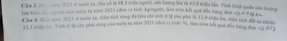 Cầu 3, Bic: năm 2021 ở nước ta, dân số là 98, 5 triệu người, sản lượng lúa là 43, 9 triệu tần. Tính bình quân sân lượng 
lủa trên dân người của nước ta năm 2021 (đơn vị tính: kg/người, lâm tròn kết quả đến hàng đơn vị) 
Câu 4. Biết năm 2021 ở nước ta. diện tích rừng đú tiêu chí tính tỉ lệ che phú là 13, 9 triệu ha, diện tích đất tự nhiê 
33,1 triệu ha. Tinh tỉ lệ che phủ rừng của nước ta năm 2021 (đơn vị tính: %, lầm tròn kết quả đến hàng đơn vị).