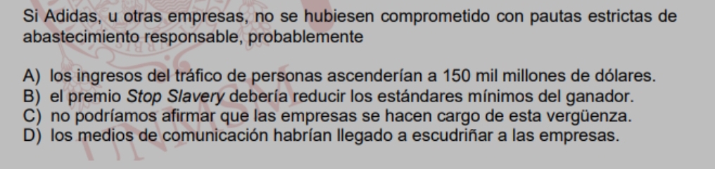 Si Adidas, u otras empresas, no se hubiesen comprometido con pautas estrictas de
abastecimiento responsable, probablemente
A) los ingresos del tráfico de personas ascenderían a 150 mil millones de dólares.
B) el premio Stop Slavery debería reducir los estándares mínimos del ganador.
C) no podríamos afirmar que las empresas se hacen cargo de esta vergüenza.
D) los medios de comunicación habrían llegado a escudriñar a las empresas.