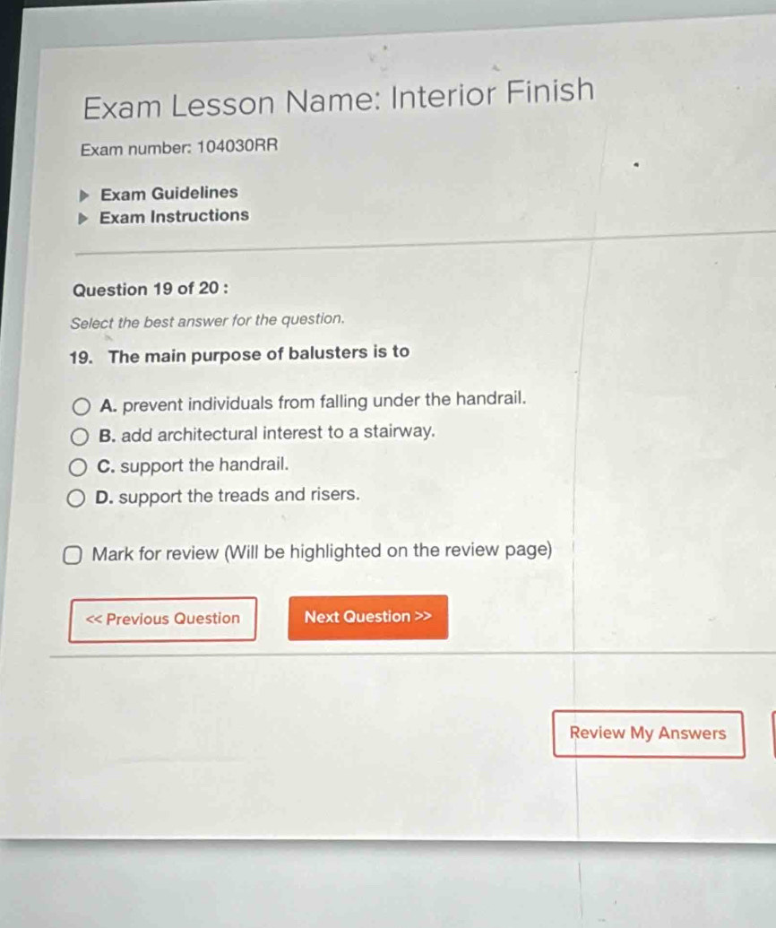 Exam Lesson Name: Interior Finish
Exam number: 104030RR
Exam Guidelines
Exam Instructions
Question 19 of 20 :
Select the best answer for the question.
19. The main purpose of balusters is to
A. prevent individuals from falling under the handrail.
B. add architectural interest to a stairway.
C. support the handrail.
D. support the treads and risers.
Mark for review (Will be highlighted on the review page)
<< Previous Question Next Question >>
Review My Answers