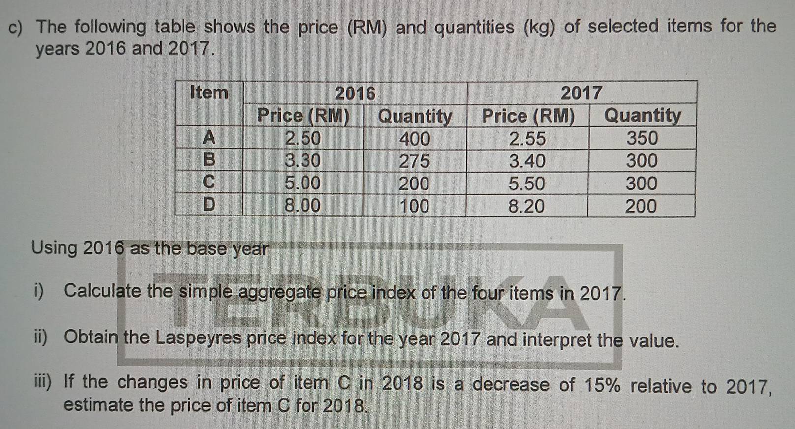 The following table shows the price (RM) and quantities (kg) of selected items for the
years 2016 and 2017. 
Using 2016 as the base year
i) Calculate the simple aggregate price index of the four items in 2017. 
ii) Obtain the Laspeyres price index for the year 2017 and interpret the value. 
iii) If the changes in price of item C in 2018 is a decrease of 15% relative to 2017, 
estimate the price of item C for 2018.