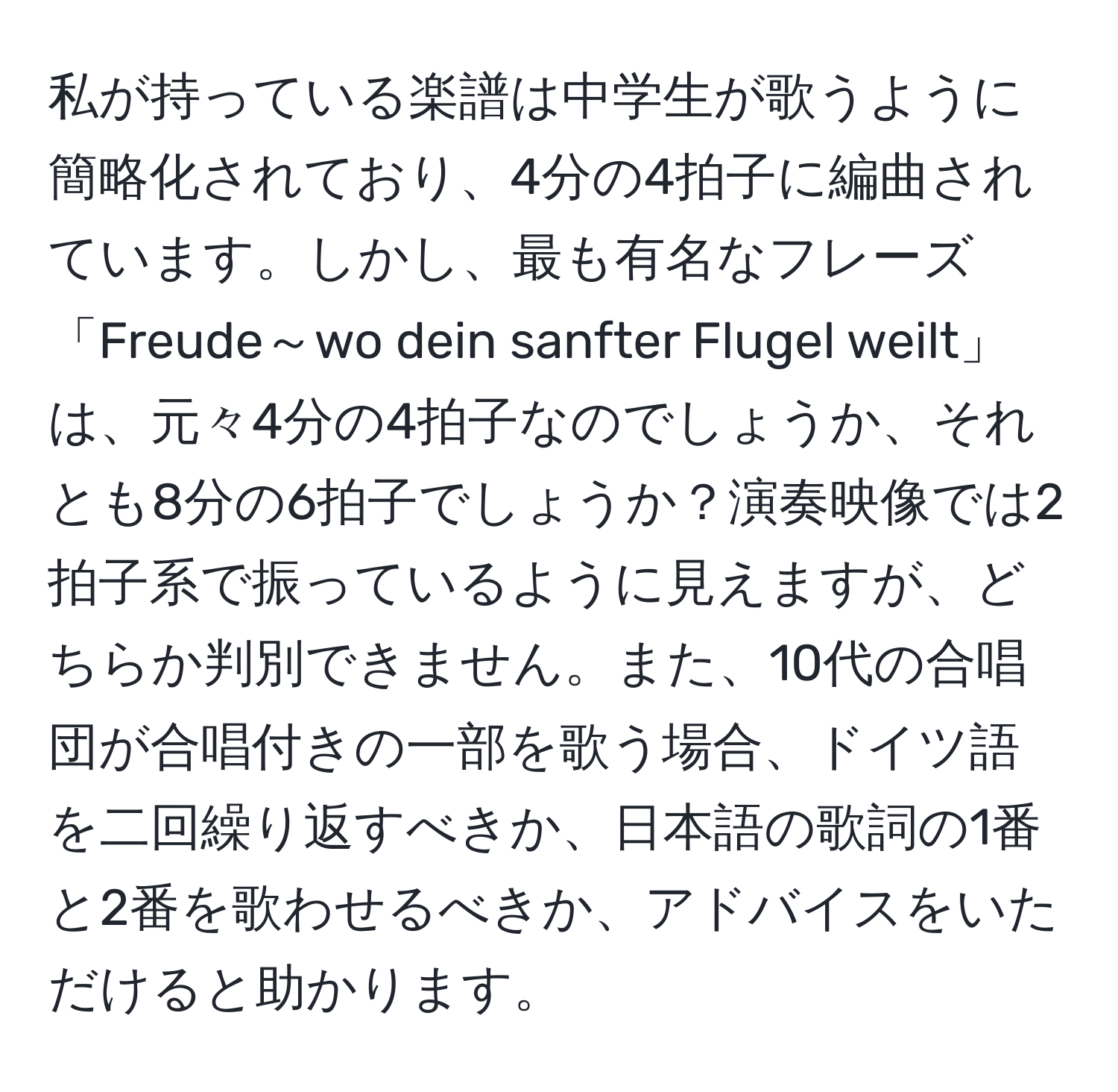 私が持っている楽譜は中学生が歌うように簡略化されており、4分の4拍子に編曲されています。しかし、最も有名なフレーズ「Freude～wo dein sanfter Flugel weilt」は、元々4分の4拍子なのでしょうか、それとも8分の6拍子でしょうか？演奏映像では2拍子系で振っているように見えますが、どちらか判別できません。また、10代の合唱団が合唱付きの一部を歌う場合、ドイツ語を二回繰り返すべきか、日本語の歌詞の1番と2番を歌わせるべきか、アドバイスをいただけると助かります。