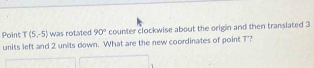 Point T(5,-5) was rotated 90° counter clockwise about the origin and then translated 3
units left and 2 units down. What are the new coordinates of point T'?