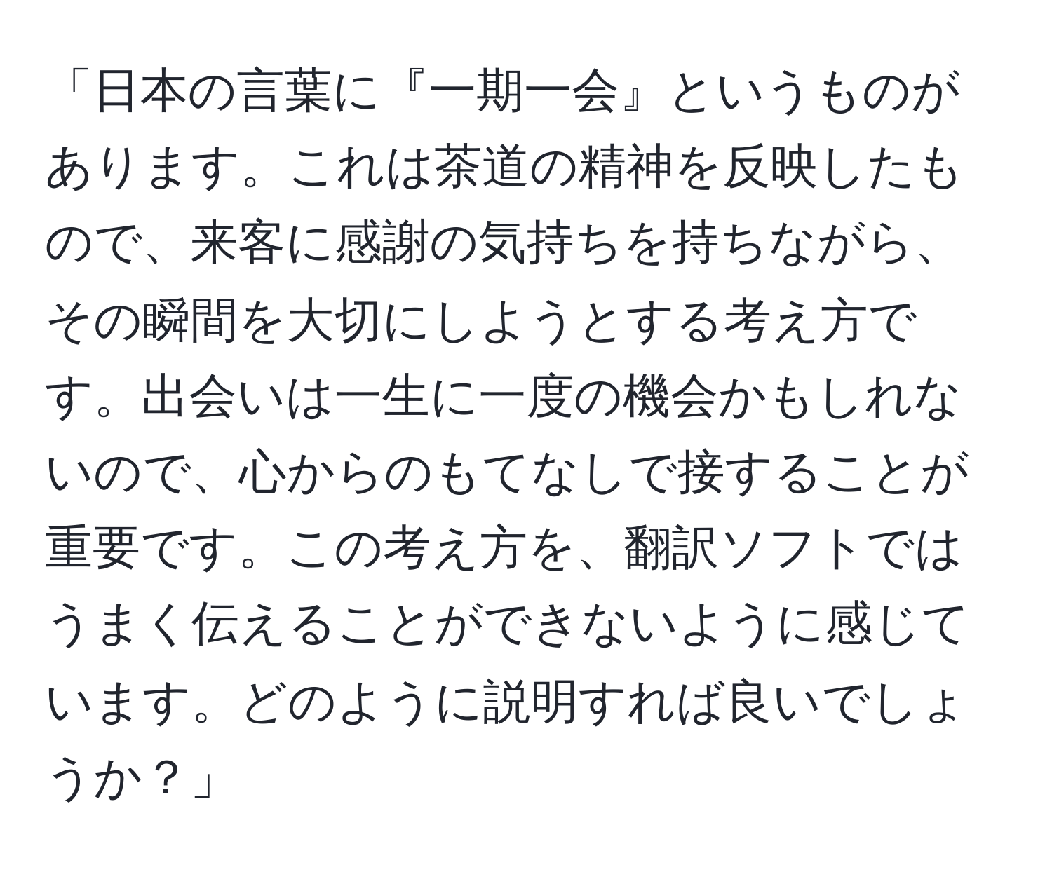 「日本の言葉に『一期一会』というものがあります。これは茶道の精神を反映したもので、来客に感謝の気持ちを持ちながら、その瞬間を大切にしようとする考え方です。出会いは一生に一度の機会かもしれないので、心からのもてなしで接することが重要です。この考え方を、翻訳ソフトではうまく伝えることができないように感じています。どのように説明すれば良いでしょうか？」