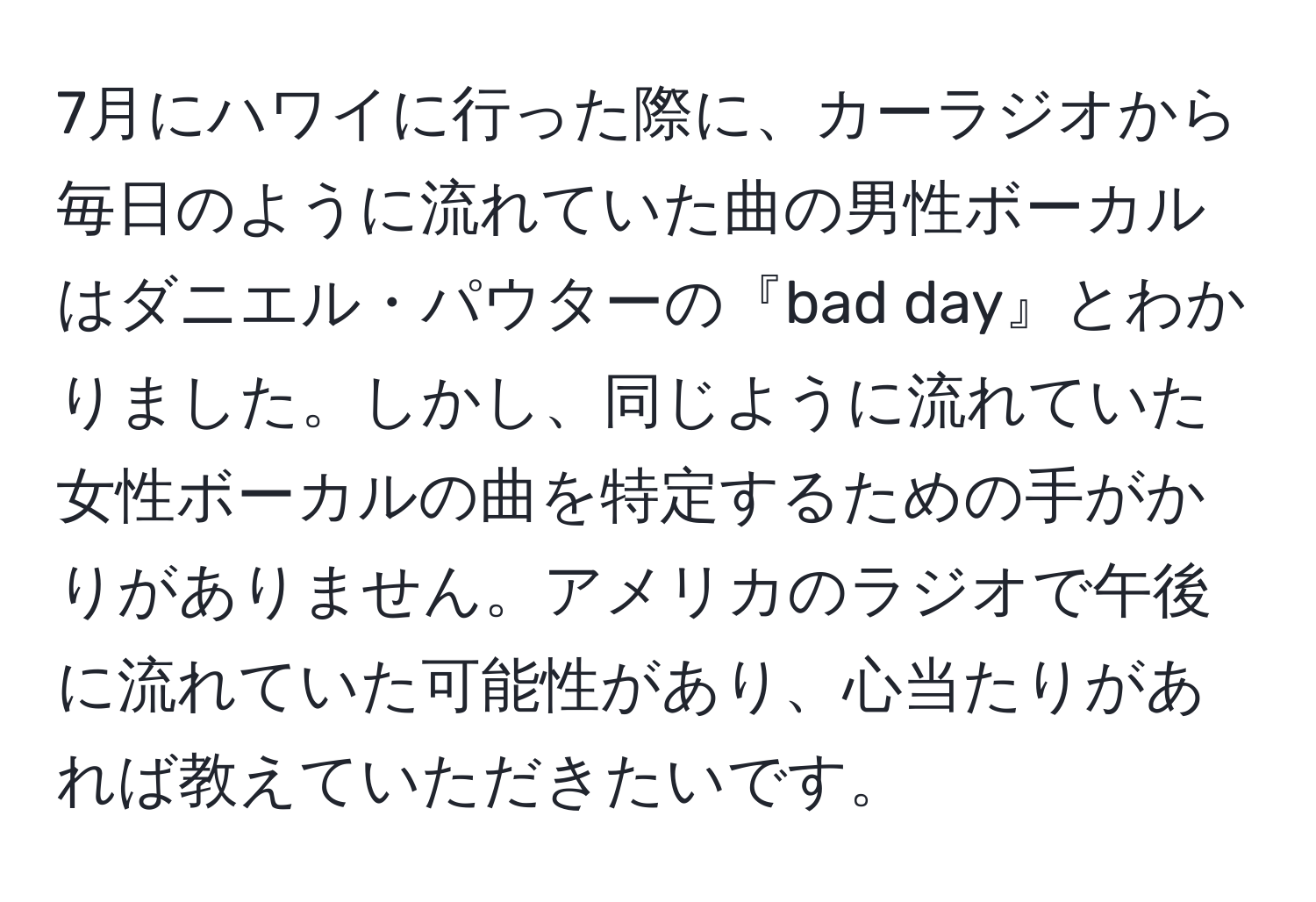 7月にハワイに行った際に、カーラジオから毎日のように流れていた曲の男性ボーカルはダニエル・パウターの『bad day』とわかりました。しかし、同じように流れていた女性ボーカルの曲を特定するための手がかりがありません。アメリカのラジオで午後に流れていた可能性があり、心当たりがあれば教えていただきたいです。