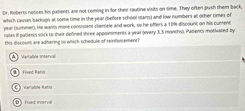 Dr. Roberts notices his patients are not coming in for their routine visits on time. They often push them back,
which causes backups at some time in the year (before school starts) and low numbers at other times of
year (summer). He wants more consistent clientele and work, so he offers a 10% discount on his current
rates if patients stick to their defined three appointments a year (every 3.3 months). Patients motivated by
this discount are adhering to which schedule of reinforcement?
A Variable Interval
B Fixed Ratio
C Variable Ratío
D Fixed Interval