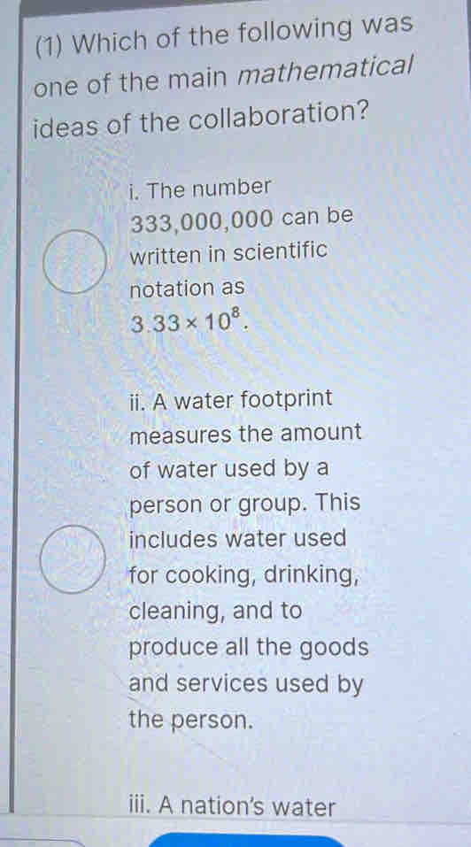 (1) Which of the following was
one of the main mathematical
ideas of the collaboration?
i. The number
333,000,000 can be
written in scientific
notation as
3.33* 10^8.
ii. A water footprint
measures the amount
of water used by a
person or group. This
includes water used
for cooking, drinking,
cleaning, and to
produce all the goods
and services used by
the person.
iii. A nation's water