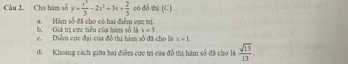 Cho hàm số y= x^3/3 -2x^2+3x+ 2/3  có đồ thị (C) . 
a. Hàm số đã cho có hai điểm cực trị. 
b. Giá trị cực tiểu của hàm số là x=3. 
c. Điểm cực đại của đồ thị hàm số đã cho là x=1. 
d. Khoảng cách giữa hai điểm cực trị của đồ thị hàm số đã cho là  sqrt(13)/13 .