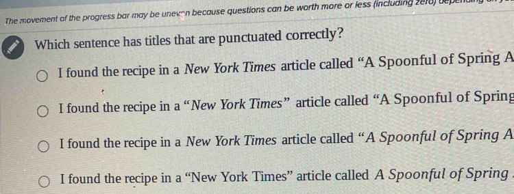 The movement of the progress bar may be unevon because questions can be worth more or less (including 2018) depenal
Which sentence has titles that are punctuated correctly?
I found the recipe in a New York Times article called “A Spoonful of Spring A
I found the recipe in a “New York Times” article called “A Spoonful of Spring
I found the recipe in a New York Times article called “A Spoonful of Spring A
I found the recipe in a “New York Times” article called A Spoonful of Spring