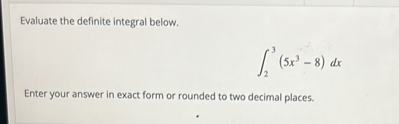 Evaluate the definite integral below.
∈t _2^(3(5x^3)-8)dx
Enter your answer in exact form or rounded to two decimal places.