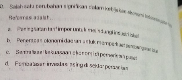 Salah satu perubahan signifikan dalam kebijakan ekonom indore 
Reformasi adalah...
a. Peningkatan tarif impor untuk melindungi industri lokal
b. Penerapan otonomi daerah untuk memperkuat pembanguran loka
c. Sentralisasi kekuasaan ekonomi di pemerintah pusat
d. Pembatasan investasi asing di sektor perbankan