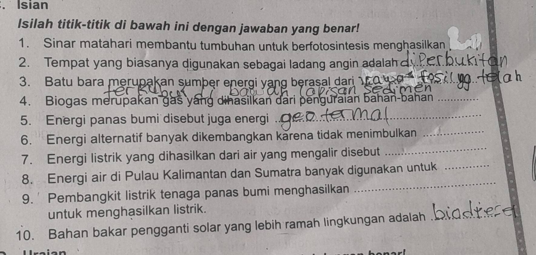 Isian 
Isilah titik-titik di bawah ini dengan jawaban yang benar! 
1. Sinar matahari membantu tumbuhan untuk berfotosintesis menghasilkan_ 
2. Tempat yang biasanya digunakan sebagai ladang angin adalah c_ 
3. Batu bara merupakan sumber energi yang berasal dari 
_ 
4. Biogas merupakan gas yang dihasilkan dari penguraian bahan-bahan_ 
5. Energi panas bumi disebut juga energi_ 
_ 
6. Energi alternatif banyak dikembangkan karena tidak menimbulkan_ 
7. Energi listrik yang dihasilkan dari air yang mengalir disebut 
8. Energi air di Pulau Kalimantan dan Sumatra banyak digunakan untuk_ 
9. ' Pembangkit listrik tenaga panas bumi menghasilkan 
_ 
untuk menghasilkan listrik. 
10. Bahan bakar pengganti solar yang lebih ramah lingkungan adalah_