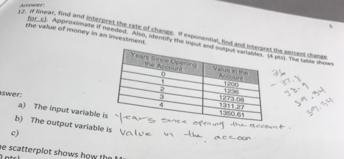 Answer: 
the value of money in an investment. 
12. If linear, find and interpret the rate of change. If exponential, find and the percent change 
for c). Approximate if needed. Also, identify the input pts). The table show 
swer: 
a) The input variable i 
b) The output variable is 
c) 
he scatterplot shows how the