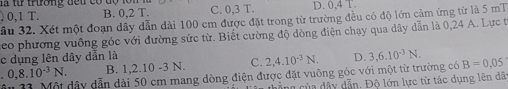 là từ trường đều có độ lồn l
0,1 T. B. 0, 2 T. C. 0,3 T. D. 0, 4 T.
âu 32. Xét một đoạn dây dẫn dài 100 cm được đặt trong từ trường đều có độ lớn cảm ứng từ là 5 mT
heo phương vuông góc với đường sức từ. Biết cường độ dòng điện chạy qua dây dẫn là 0,24 A. Lực t
c dụng lên dây dẫn là D. 3,6.10^(-3)N. B=0,05
0,8.10^(-3)N. B. 1.2. 10 -3 N. C. 2, 4.10^(-3)N. 
33. Một dây dẫn dài 50 cm mang dòng điện được đặt vuông góc với một từ trường có
c ủa dây dẫn. Độ lớn lực từ tác dụng lên dây