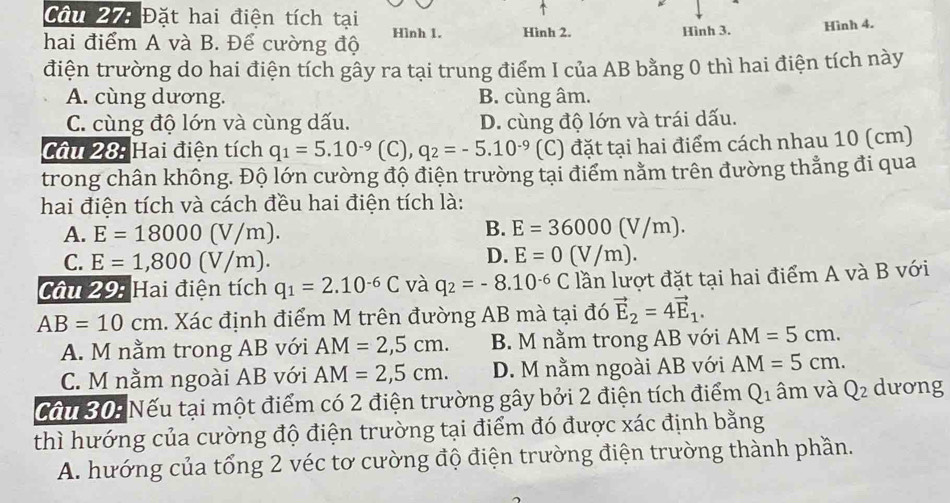 Đặt hai điện tích tại
hai điểm A và B. Để cường độ Hình 1. Hình 2. Hình 3. Hình 4.
điện trường do hai điện tích gây ra tại trung điểm I của AB bằng 0 thì hai điện tích này
A. cùng dương. B. cùng âm.
C. cùng độ lớn và cùng dấu. D. cùng độ lớn và trái dấu.
Câu 28: Hai điện tích q_1=5.10^(-9) (C , q_2=-5.10^(-9) (C) đặt tại hai điểm cách nhau 10 (cm)
trong chân không. Độ lớn cường độ điện trường tại điểm nằm trên đường thẳng đi qua
hai điện tích và cách đều hai điện tích là:
A. E=18000(V/m).
B. E=36000(V/m).
C. E=1,800(V/m).
D. E=0(V/m).
Câu 29: Hai điện tích q_1=2.10^(-6)C và q_2=-8.10^(-6)C lần lượt đặt tại hai điểm A và B với
AB=10cm. Xác định điểm M trên đường AB mà tại đó vector E_2=4vector E_1.
A. M nằm trong AB với AM=2,5cm. B. M nằm trong AB với AM=5cm.
C. M nằm ngoài AB với AM=2,5cm. D. M nằm ngoài AB với AM=5cm.
Cầu 30: Nếu tại một điểm có 2 điện trường gây bởi 2 điện tích điểm Q_1 âm và Q_2 dương
thì hướng của cường độ điện trường tại điểm đó được xác định bằng
A. hướng của tổng 2 véc tơ cường độ điện trường điện trường thành phần.