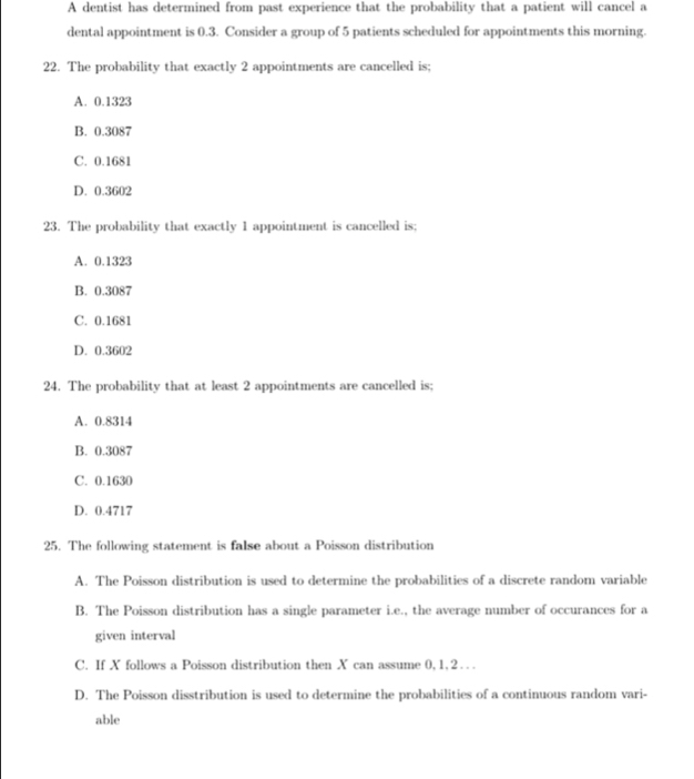 A dentist has determined from past experience that the probability that a patient will cancel a
dental appointment is 0.3. Consider a group of 5 patients scheduled for appointments this morning.
22. The probability that exactly 2 appointments are cancelled is;
A. 0.1323
B. 0.3087
C. 0.1681
D. 0.3602
23. The probability that exactly 1 appointment is cancelled is;
A. 0.1323
B. 0.3087
C. 0.1681
D. 0.3602
24. The probability that at least 2 appointments are cancelled is;
A. 0.8314
B. 0.3087
C. 0.1630
D. 0.4717
25. The following statement is false about a Poisson distribution
A. The Poisson distribution is used to determine the probabilities of a discrete random variable
B. The Poisson distribution has a single parameter i.e., the average number of occurances for a
given interval
C. If X follows a Poisson distribution then X can assume 0, 1, 2. .
D. The Poisson disstribution is used to determine the probabilities of a continuous random vari-
able