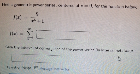 Find a geometric power series, centered at c=0 , for the function below:
f(x)= 9/x^5+1 
f(x)=sumlimits _(n=0)^(∈fty)□
Give the interval of convergence of the power series (in interval notation): 
Question Help: Message instructor