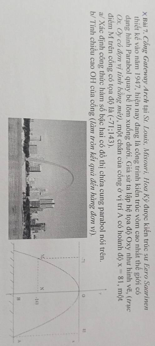 χ Bài 7. Cổng Gateway Arch tại St. Louis, Misouri, Hoa Kỳ được kiến trúc sư Eero Saarinen 
thiết kế vào năm 1947, hiện nay đang là công trình kiến trúc vòm cao nhất thế giới có 
dạng hình Parabol quay bể lõm xuống dưới. Giả sử ta lập hệ tọa độ Oxy như hình vẽ, (trục
Ox, Oy có đợn vị tinh bằng mét), một chân của cổng ở vị trí A có hoành độ x=81 , một 
điểm M trên cồng có tọa độ là (-71;143)
a/ Xác định công thức hàm số bậc hai có đồ thị chứa cung parabol n 
b/ Tính chiều cao OH của cổng (làm tròn kết quả đến hàng đơn vị). 
A