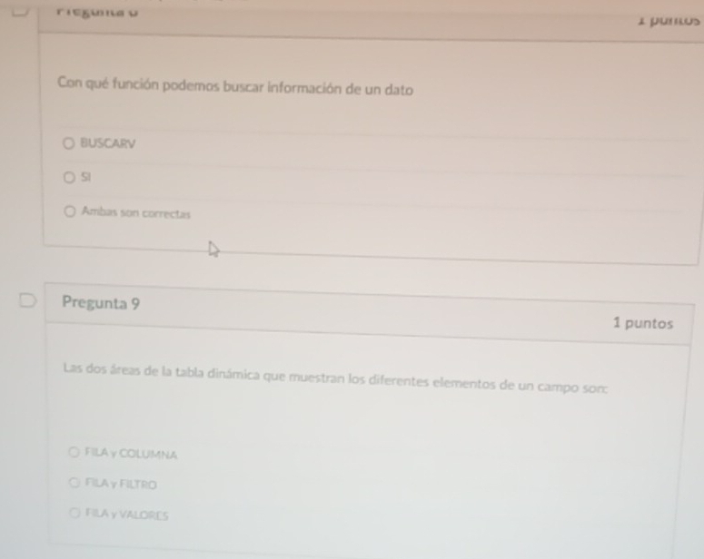 riegüna ν I j US
Con qué función podemos buscar información de un dato
BUSCARV
SI
Ambas son correctas
Pregunta 9 1 puntos
Las dos áreas de la tabla dinámica que muestran los diferentes elementos de un campo sor:
FILA γ COLUMNA
FILAγ FILTRO
FILA γ VALORES