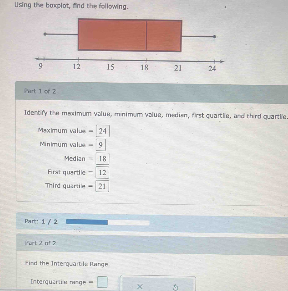 Using the boxplot, find the following. 
Part 1 of 2 
Identify the maximum value, minimum value, median, first quartile, and third quartile. 
Maximum value =24
Minimum value =|9
Median =|18
First quartile =12
Third quartile =21
Part: 1 / 2 
Part 2 of 2 
Find the Interquartile Range. 
Interquartile range = □ X