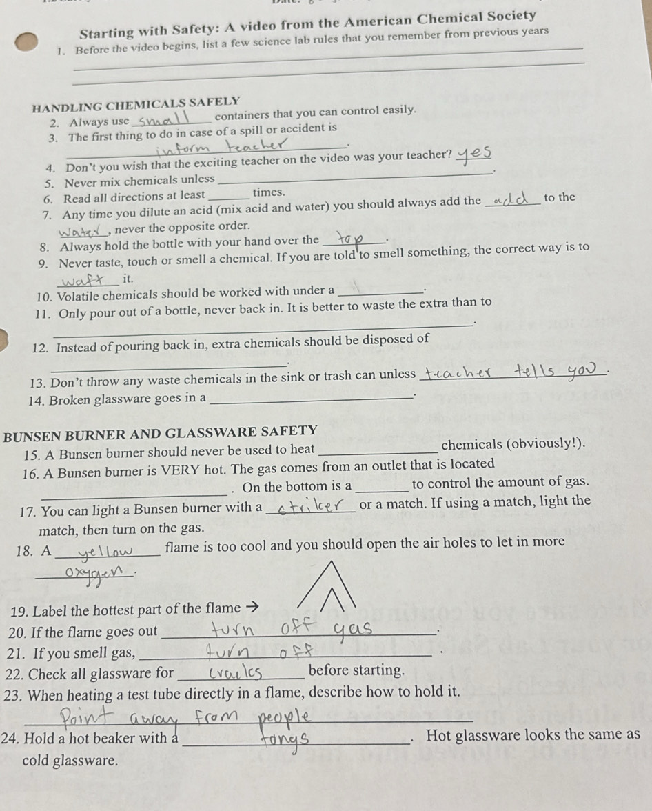 Starting with Safety: A video from the American Chemical Society 
_ 
1. Before the video begins, list a few science lab rules that you remember from previous years 
_ 
HANDLING CHEMICALS SAFELY 
2. Always use _containers that you can control easily. 
3. The first thing to do in case of a spill or accident is 
_. 
4. Don’t you wish that the exciting teacher on the video was your teacher?_ 
5. Never mix chemicals unless _. 
6. Read all directions at least times. 
7. Any time you dilute an acid (mix acid and water) you should always add the _to the 
_, never the opposite order. 
8. Always hold the bottle with your hand over the _. 
9. Never taste, touch or smell a chemical. If you are told to smell something, the correct way is to 
_ 
it. 
10. Volatile chemicals should be worked with under a _. 
11. Only pour out of a bottle, never back in. It is better to waste the extra than to 
_. 
12. Instead of pouring back in, extra chemicals should be disposed of 
_ 
13. Don’t throw any waste chemicals in the sink or trash can unless_ 
`. 
14. Broken glassware goes in a _. 
BUNSEN BURNER AND GLASSWARE SAFETY 
15. A Bunsen burner should never be used to heat _chemicals (obviously!). 
16. A Bunsen burner is VERY hot. The gas comes from an outlet that is located 
_ 
. On the bottom is a _to control the amount of gas. 
17. You can light a Bunsen burner with a _or a match. If using a match, light the 
match, then turn on the gas. 
18. A_ flame is too cool and you should open the air holes to let in more 
_. 
19. Label the hottest part of the flame 
20. If the flame goes out_ 
21. If you smell gas,_ 
. 
22. Check all glassware for_ before starting. 
23. When heating a test tube directly in a flame, describe how to hold it. 
_ 
24. Hold a hot beaker with a _. Hot glassware looks the same as 
cold glassware.