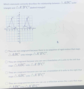 Which statement correctly describes the relationship between △ ABC (solid
triangle) and △ A'B'C' (dashed triangle|?
They are not congruent because there is no sequence of rigid motion that maps
△ ABC onto triangle △ A'B'C'.
They are congruent because you can use a translation of 6 units to the left that
maps △ ABC onto △ A'B'C'.
They are congruent because you can use a translation of 6 units to the right that
maps △ ABC onto △ A'B'C'
They are congruent because you can use a reflection across the y-axis that maps
△ ABC onto △ A'B'C'